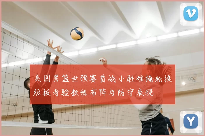 美国男篮世预赛首战小胜难掩轮换短板考验教练布阵与防守表现