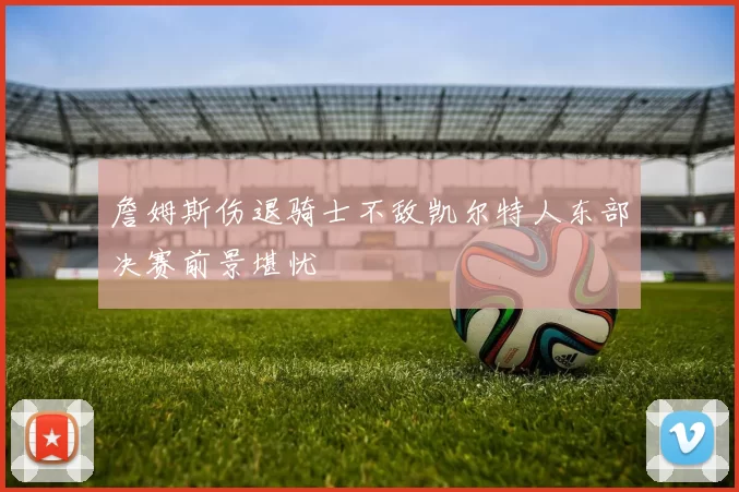 詹姆斯伤退骑士不敌凯尔特人东部决赛前景堪忧