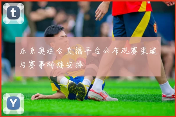 东京奥运会直播平台公布观赛渠道与赛事转播安排