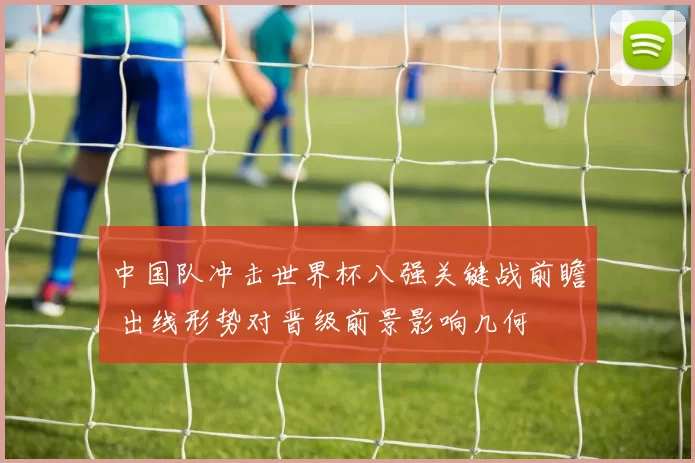 中国队冲击世界杯八强关键战前瞻 出线形势对晋级前景影响几何