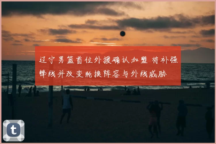 辽宁男篮首位外援确认加盟 将补强锋线并改变轮换阵容与外线威胁