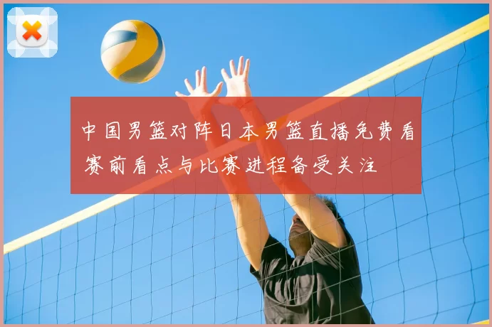 中国男篮对阵日本男篮直播免费看 赛前看点与比赛进程备受关注