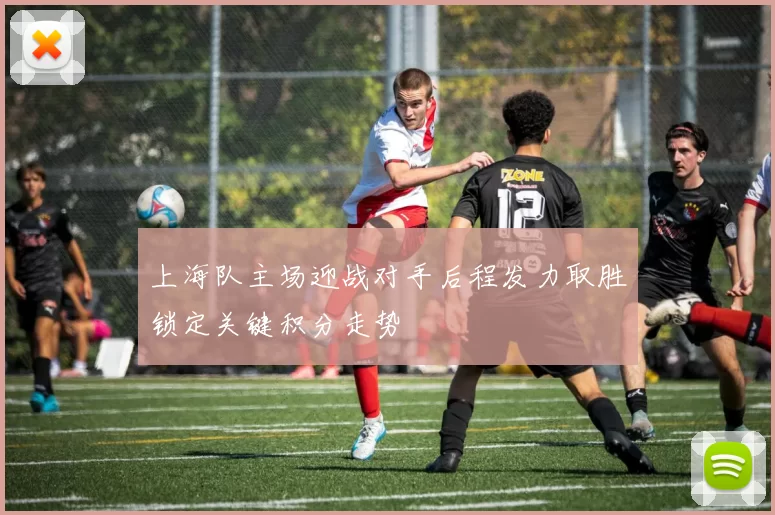 上海队主场迎战对手后程发力取胜锁定关键积分走势