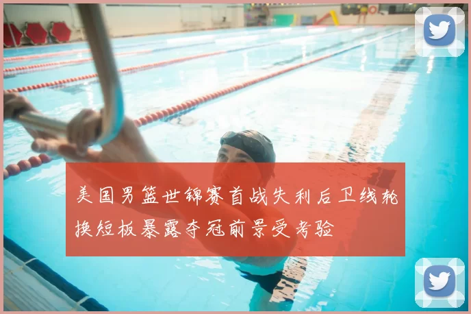 美国男篮世锦赛首战失利后卫线轮换短板暴露夺冠前景受考验