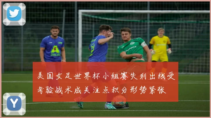 美国女足世界杯小组赛失利出线受考验战术成关注点积分形势紧张
