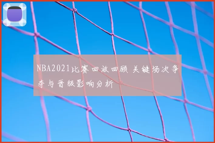 NBA2021比赛回放回顾 关键场次争夺与晋级影响分析