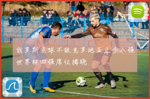 俄罗斯点球不敌克罗地亚止步八强世界杯四强席位揭晓