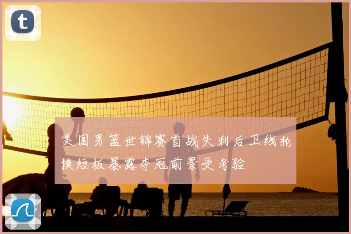 美国男篮世锦赛首战失利后卫线轮换短板暴露夺冠前景受考验