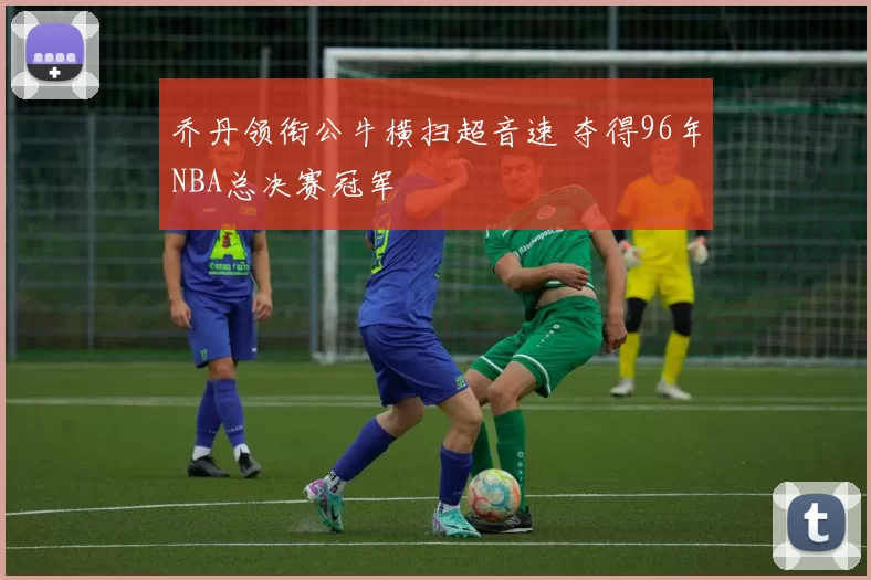 乔丹领衔公牛横扫超音速 夺得96年NBA总决赛冠军