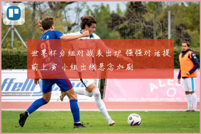 世界杯分组对战表出炉 强强对话提前上演 小组出线悬念加剧