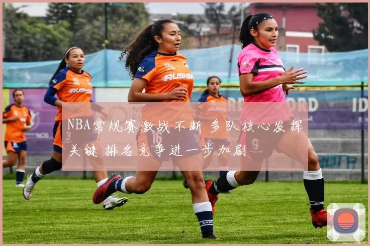 NBA常规赛激战不断 多队核心发挥关键 排名竞争进一步加剧