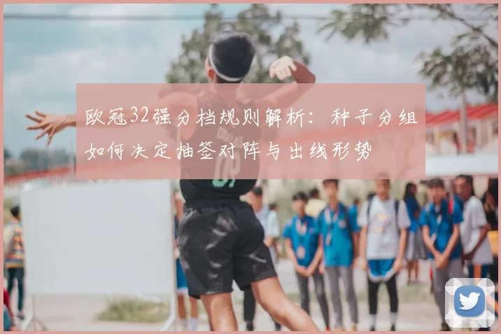欧冠32强分档规则解析：种子分组如何决定抽签对阵与出线形势