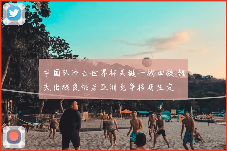 中国队冲击世界杯关键一战回顾 错失出线良机后亚洲竞争格局生变