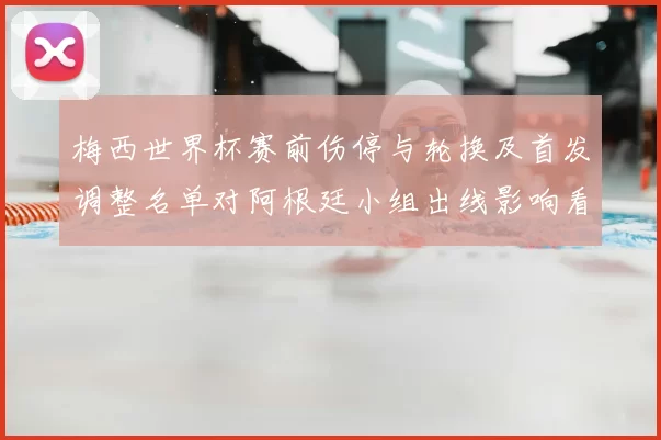 梅西世界杯赛前伤停与轮换及首发调整名单对阿根廷小组出线影响看点