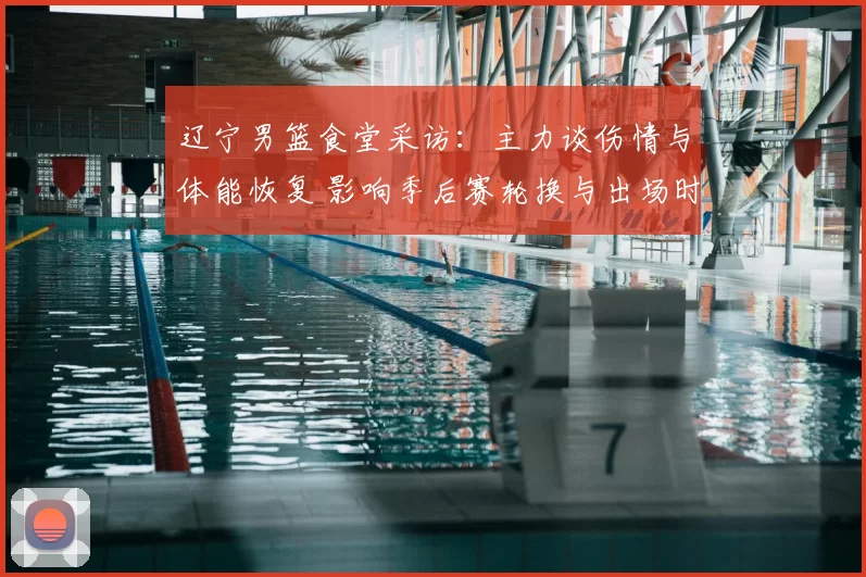 辽宁男篮食堂采访：主力谈伤情与体能恢复 影响季后赛轮换与出场时间