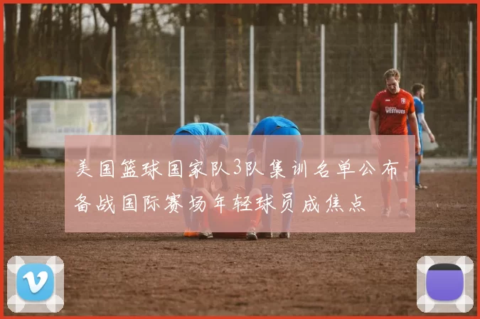 美国篮球国家队3队集训名单公布 备战国际赛场年轻球员成焦点