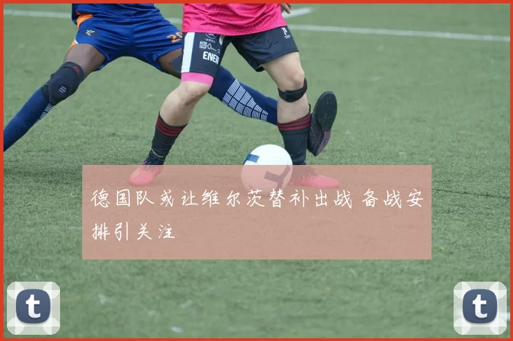 德国队或让维尔茨替补出战 备战安排引关注