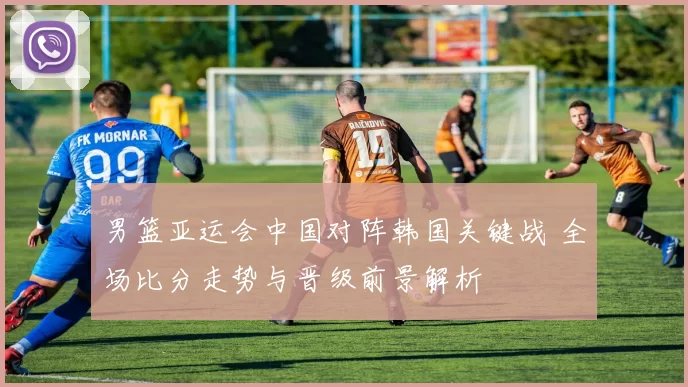 男篮亚运会中国对阵韩国关键战 全场比分走势与晋级前景解析