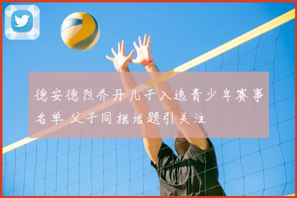 德安德烈乔丹儿子入选青少年赛事名单 父子同框话题引关注