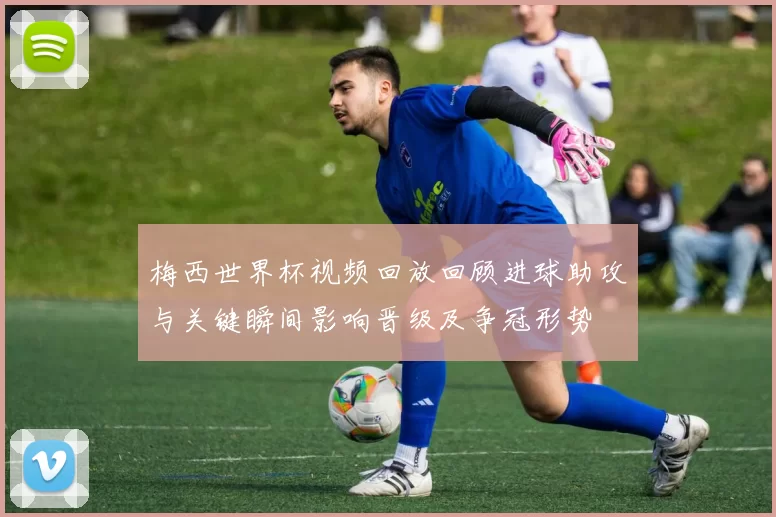 梅西世界杯视频回放回顾进球助攻与关键瞬间影响晋级及争冠形势