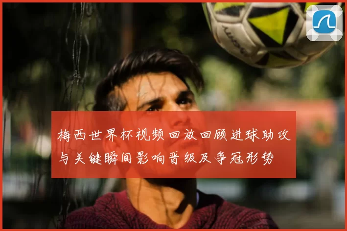 梅西世界杯视频回放回顾进球助攻与关键瞬间影响晋级及争冠形势