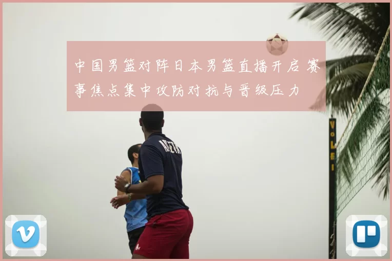 中国男篮对阵日本男篮直播开启 赛事焦点集中攻防对抗与晋级压力