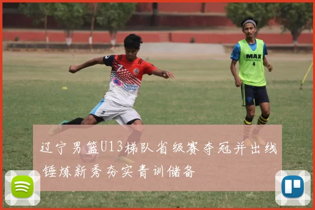 辽宁男篮U13梯队省级赛夺冠并出线 锤炼新秀夯实青训储备