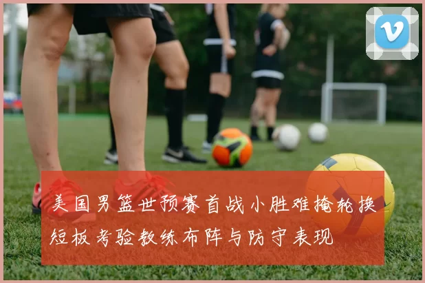 美国男篮世预赛首战小胜难掩轮换短板考验教练布阵与防守表现