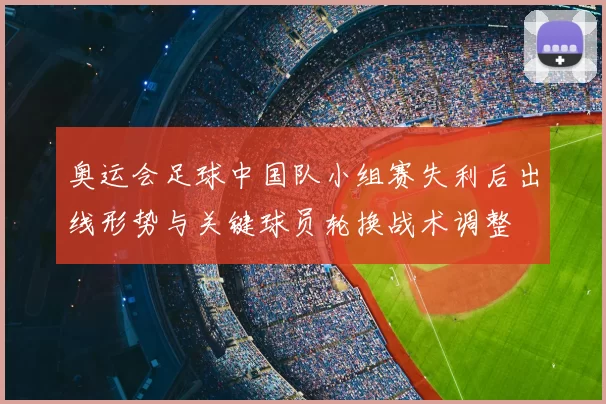 奥运会足球中国队小组赛失利后出线形势与关键球员轮换战术调整