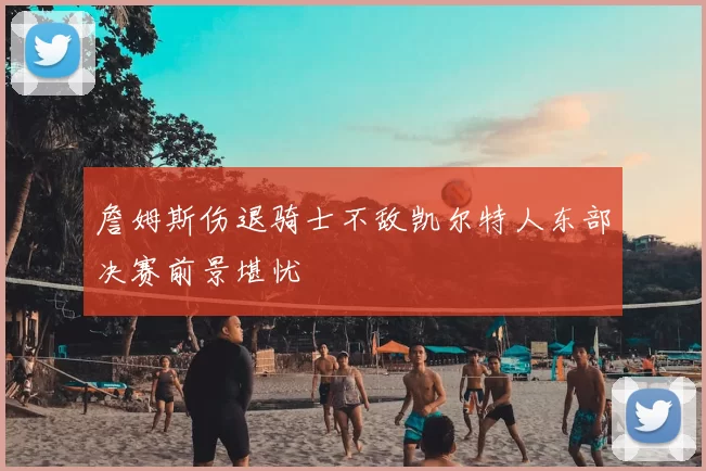 詹姆斯伤退骑士不敌凯尔特人东部决赛前景堪忧