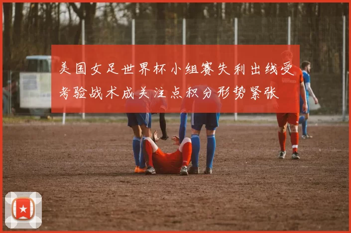 美国女足世界杯小组赛失利出线受考验战术成关注点积分形势紧张