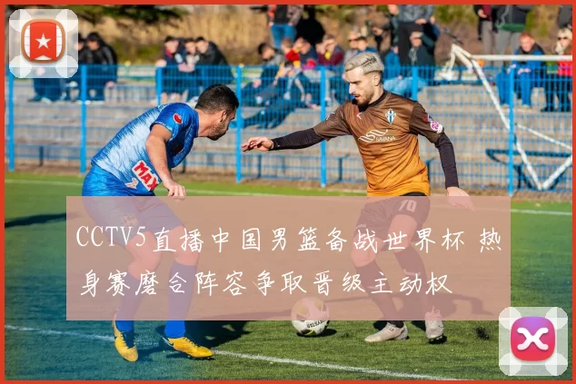 CCTV5直播中国男篮备战世界杯 热身赛磨合阵容争取晋级主动权