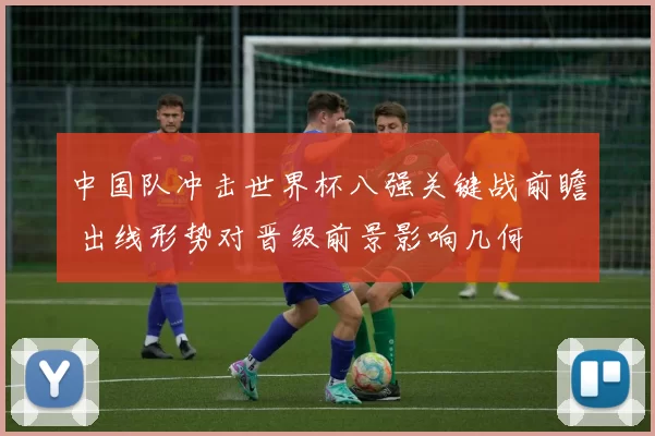 中国队冲击世界杯八强关键战前瞻 出线形势对晋级前景影响几何