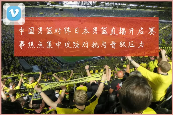 中国男篮对阵日本男篮直播开启 赛事焦点集中攻防对抗与晋级压力