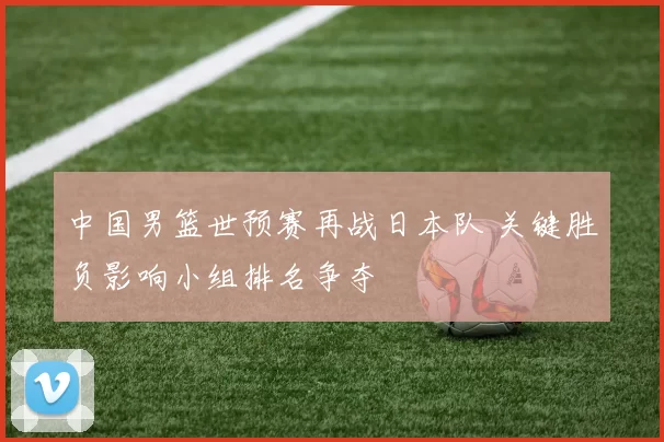 中国男篮世预赛再战日本队 关键胜负影响小组排名争夺