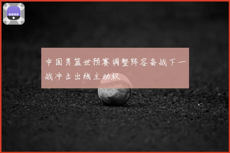 中国男篮世预赛调整阵容备战下一战冲击出线主动权