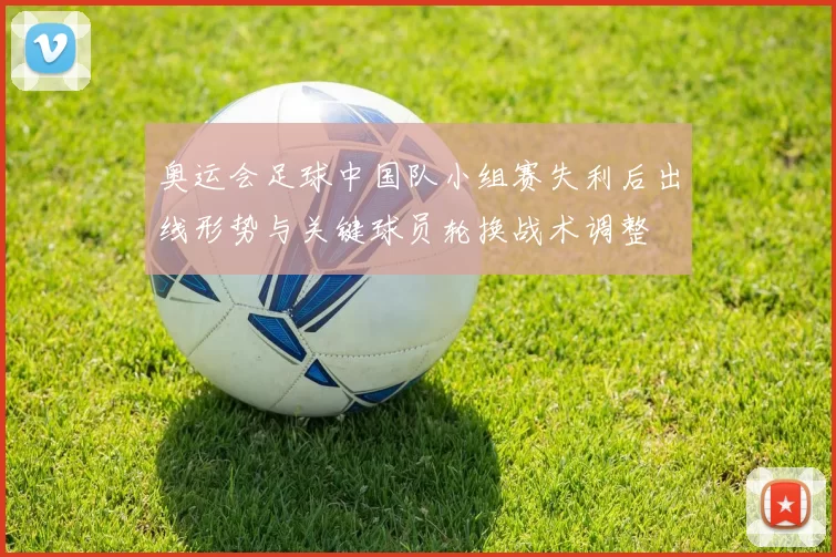 奥运会足球中国队小组赛失利后出线形势与关键球员轮换战术调整