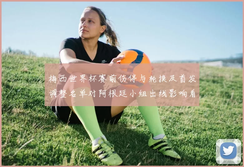 梅西世界杯赛前伤停与轮换及首发调整名单对阿根廷小组出线影响看点