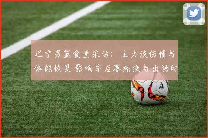 辽宁男篮食堂采访：主力谈伤情与体能恢复 影响季后赛轮换与出场时间