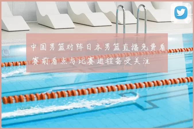 中国男篮对阵日本男篮直播免费看 赛前看点与比赛进程备受关注