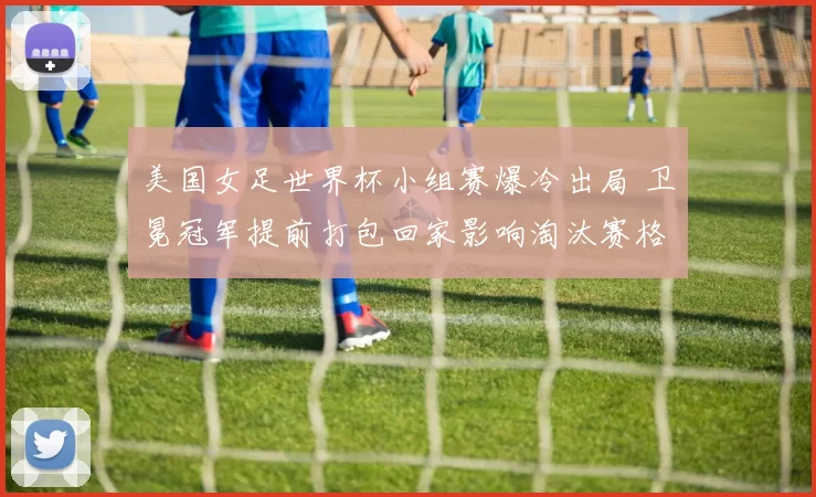 美国女足世界杯小组赛爆冷出局 卫冕冠军提前打包回家影响淘汰赛格局