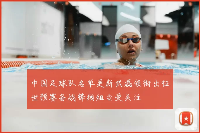 中国足球队名单更新武磊领衔出征世预赛备战锋线组合受关注