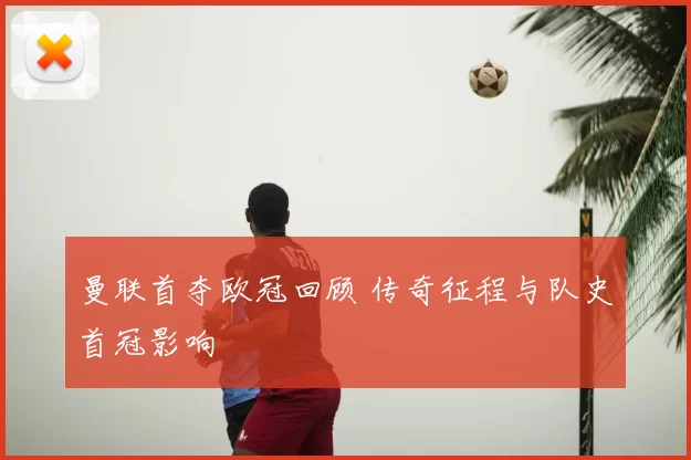 曼联首夺欧冠回顾 传奇征程与队史首冠影响