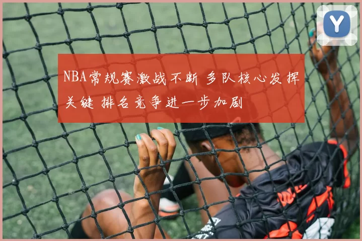 NBA常规赛激战不断 多队核心发挥关键 排名竞争进一步加剧