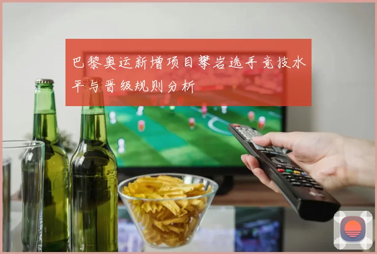 巴黎奥运新增项目攀岩选手竞技水平与晋级规则分析