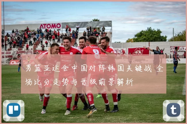男篮亚运会中国对阵韩国关键战 全场比分走势与晋级前景解析