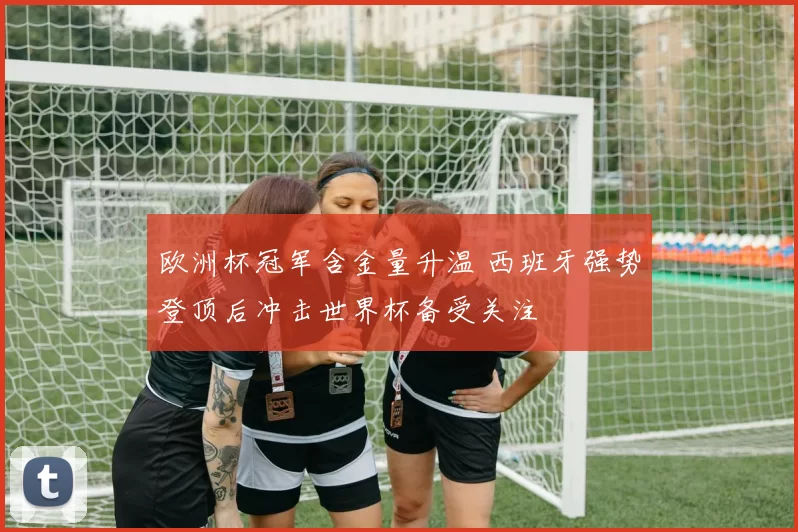 欧洲杯冠军含金量升温 西班牙强势登顶后冲击世界杯备受关注